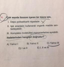 4. Çok sayıda lizozom içeren bir hücre için,
1. Depo polisakkariti nişastadır. X
II. Işık enerjisini kullanarak organik madde sen-
tezleyebilir.
III. Kompleks molekülleri monomerlerine ayırabilir.
ifadelerinden hangileri doğrudur?
A) Yalnız! B) Yalnız II C) Yalnız III
D) I ve II E) I, II ve III
