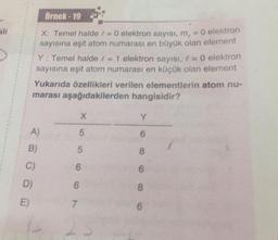 Örnek - 19
X: Temel halde la
O elektron sayısı, m, = 0 elektron
sayısına eşit atom numarası en büyük olan element
Y: Temel halde e = 1 elektron sayısı, 1 = 0 elektron
sayısına eşit atom numarası en küçük olan element
Yukarıda özellikleri verilen elementlerin atom nu-
marası aşağıdakilerden hangisidir?
X
Y
A)
5
6
B)
5
8
C
6
6
D)
6
8
E)
7
6