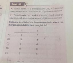 Örnek - 19
X: Temel halde la
O elektron sayısı, m, = 0 elektron
sayısına eşit atom numarası en büyük olan element
Y: Temel halde e = 1 elektron sayısı, 1 = 0 elektron
sayısına eşit atom numarası en küçük olan element
Yukarıda özellikleri verilen elementlerin atom nu-
marası aşağıdakilerden hangisidir?
X
Y
A)
5
6
B)
5
8
C
6
6
D)
6
8
E)
7
6
