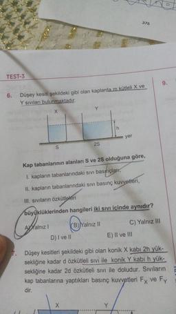 375
TEST-3
9.
6.
Düşey kesiti şekildeki gibi olan kaplarda m kütleli X ve
Y siviları bulunmaktadır.
Y
X
h
yer
25
S
Kap tabanlarının alanları S ve 25 olduğuna göre,
I. kapların tabanlarındaki sıvı basınçları,
II. kapların tabanlarındaki sivi basınç kuvvetleri,
III. Siviların özkütleleri
büyüklüklerinden hangileri iki sıvı içinde aynıdır?
Ayalnız!
(B)Yalnız II
C) Yalnız III
D) I ve II
E) Il ve III
Düşey kesitleri şekildeki gibi olan konik X kabı 2h yük-
sekliğine kadar d özkütleli sivi ile konik Y kabi h yük-
sekliğine kadar 2d özkütleli sivi ile doludur. Sıvıların
kap tabanlarına yaptıkları basınç kuvvetleri Fx ve Fy
dir.
X
Y