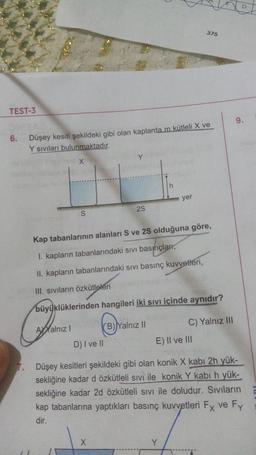 375
TEST-3
9.
6.
Düşey kesiti şekildeki gibi olan kaplarda m kütleli X ve
Y siviları bulunmaktadır.
Y
X
h
yer
25
S
Kap tabanlarının alanları S ve 25 olduğuna göre,
I. kapların tabanlarındaki sıvı basınçları,
II. kapların tabanlarındaki sivi basınç kuvvetleri,
III. Siviların özkütleleri
büyüklüklerinden hangileri iki sıvı içinde aynıdır?
Ayalnız!
(B)Yalnız II
C) Yalnız III
D) I ve II
E) Il ve III
Düşey kesitleri şekildeki gibi olan konik X kabı 2h yük-
sekliğine kadar d özkütleli sivi ile konik Y kabi h yük-
sekliğine kadar 2d özkütleli sivi ile doludur. Sıvıların
kap tabanlarına yaptıkları basınç kuvvetleri Fx ve Fy
dir.
X
Y
