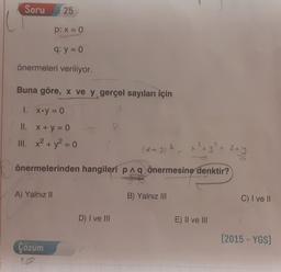 Soru
25
p: x = 0
q: y = 0
önermeleri veriliyor.
Buna göre, X ve y gerçel sayıları için
1. X.y = 0
II. X+ y = 0
III. x2 + y2 = 0
2
2
x + y +
23
önermelerinden hangileri paq önermesine denktir?
A) Yalnız II
B) Yalnız III
C) I ve II
D) I ve III
E) II ve III
(2015 - YGS)
Cozum
