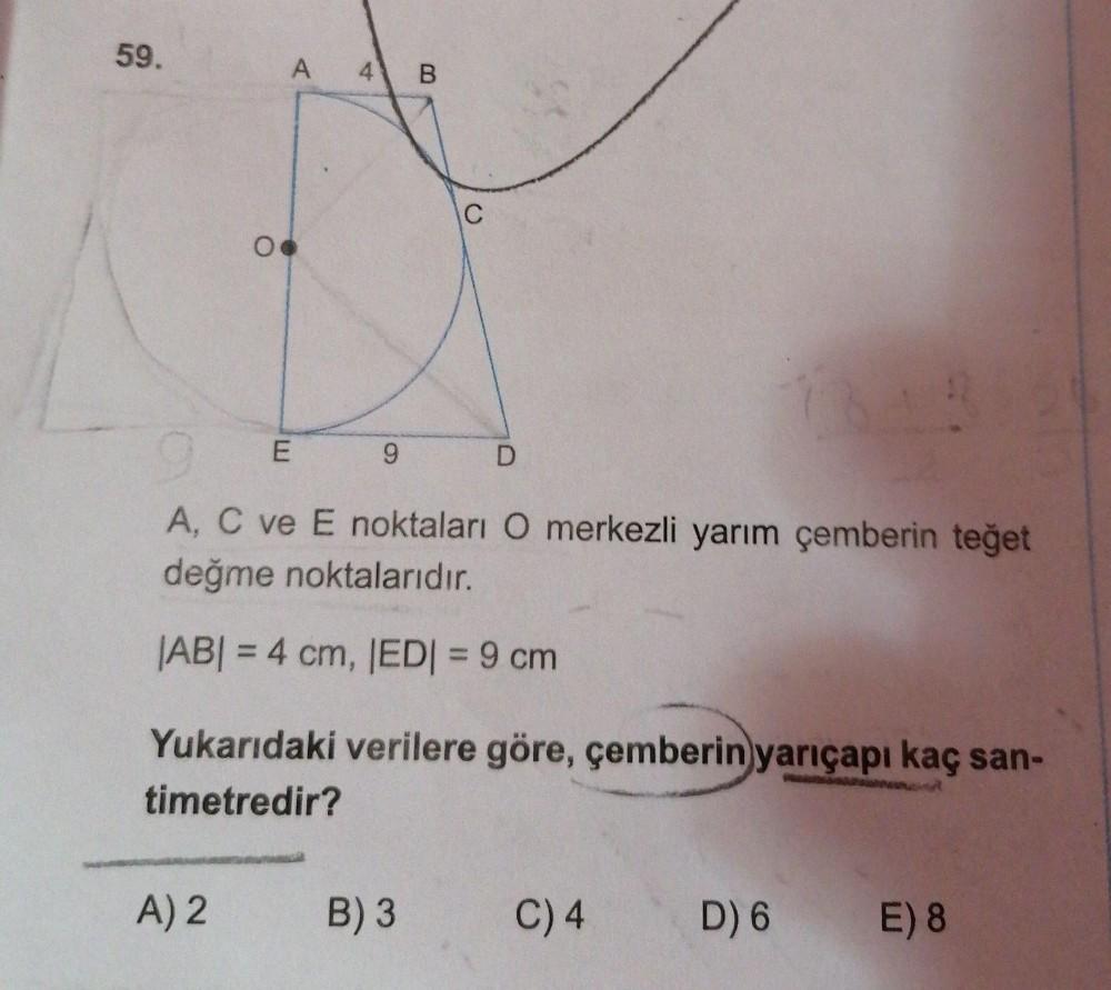 59.
A
4 B
C
E
9
D
A, C ve E noktaları O merkezli yarım çemberin teğet
değme noktalarıdır.
|ABI = 4 cm, EDI = 9 cm
Yukarıdaki verilere göre, çemberin yarıçapı kaç san-
timetredir?
A) 2
B) 3
C) 4
D) 6 E) 8
