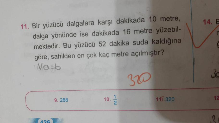 14. E
n
11. Bir yüzücü dalgalara karşı dakikada 10 metre,
dalga yönünde ise dakikada 16 metre yüzebil-
mektedir. Bu yüzücü 52 dakika suda kaldığına
göre, sahilden en çok kaç metre açılmıştır?
Naib
30
320
9. 288
10.
1
2
115 320
12
(426
