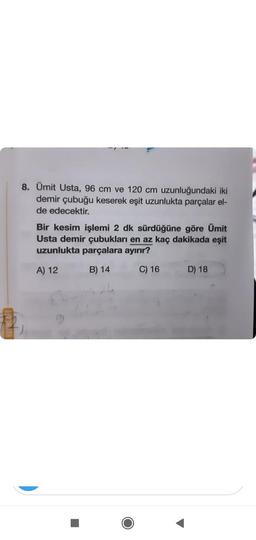 8. Ümit Usta, 96 cm ve 120 cm uzunluğundaki iki
demir çubuğu keserek eşit uzunlukta parçalar el-
de edecektir.
Bir kesim işlemi 2 dk sürdüğüne göre Ümit
Usta demir çubukları en az kaç dakikada eşit
uzunlukta parçalara ayırır?
A) 12
B) 14
C) 16
D) 18
