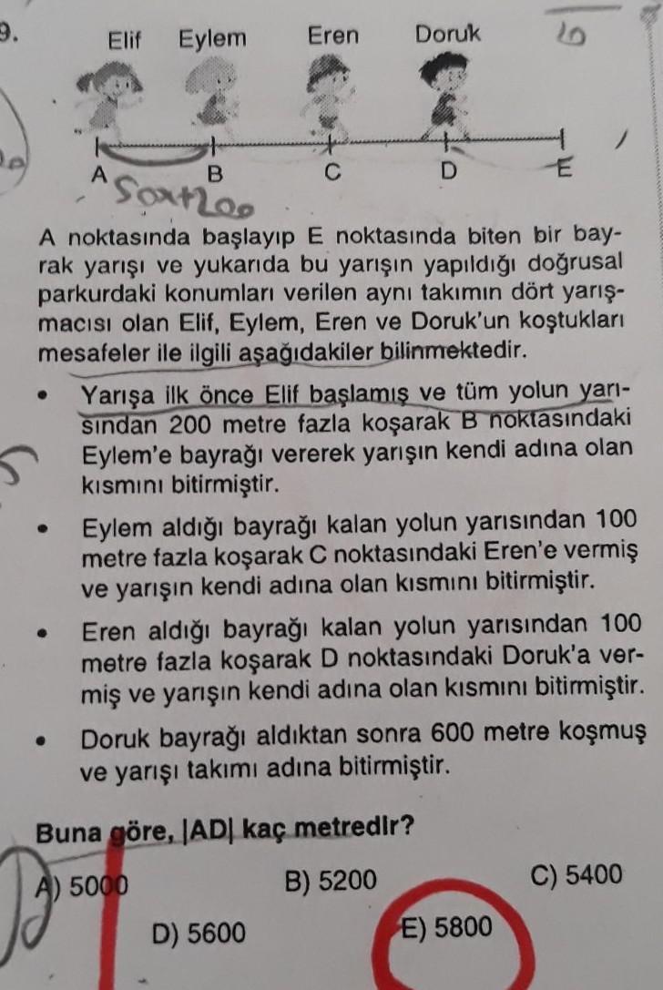 3.
Elif
Eylem
Eren
Doruk
B
C
D
E
Soxtroo
A noktasında başlayıp E noktasında biten bir bay-
rak yarışı ve yukarıda bu yarışın yapıldığı doğrusal
parkurdaki konumları verilen aynı takımın dört yarış-
macısı olan Elif, Eylem, Eren ve Doruk'un koştukları
mesaf