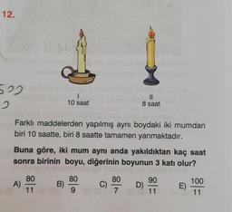 12.
500
12 .
1
10 saat
II
8 saat
Farklı maddelerden yapılmış aynı boydaki iki mumdan
biri 10 saatte, biri 8 saatte tamamen yanmaktadır.
Buna göre, iki mum aynı anda yakıldıktan kaç saat
sonra birinin boyu, diğerinin boyunun 3 katı olur?
80
100
A)
B)
80
80
C)
97
D)
90
11
E)
11
11