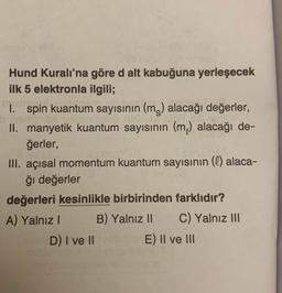 Hund Kuralı'na göre d alt kabuğuna yerleşecek
ilk 5 elektronla ilgili;
1. spin kuantum sayısının (m) alacağı değerler,
II. manyetik kuantum sayısının (m) alacağı de-
ğerler,
III. açısal momentum kuantum sayısının (l) alaca-
ğı değerler
değerleri kesinlikle birbirinden farklıdır?
A) Yalnız B) Yalnız 11 C) Yalnız III
D) I ve II E) II ve III
