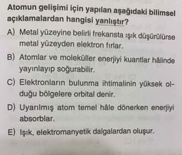 Atomun gelişimi için yapılan aşağıdaki bilimsel
açıklamalardan hangisi yanlıştır?
A) Metal yüzeyine belirli frekansta ışık düşürülürse
metal yüzeyden elektron fırlar.
B) Atomlar ve moleküller enerjiyi kuantlar hâlinde
yayınlayıp soğurabilir
C) Elektronların bulunma ihtimalinin yüksek ol-
duğu bölgelere orbital denir.
D) Uyarılmış atom temel hâle dönerken enerjiyi
absorblar.
E) Işık, elektromanyetik dalgalardan oluşur.