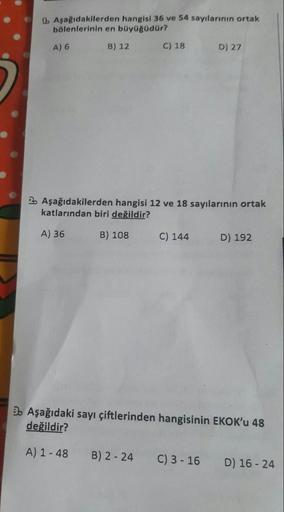 Aşağıdakilerden hangisi 36 ve 54 sayılarının ortak bölenlerinin en büyüğüdür? A) 6 B) 12 C) 18 D) 27 Aşağıdakilerden hangisi 12 ve 18 sayılarının ortak katlarından biri değildir? A) 36 B) 108 C) 144 D) 192 Aşağıdaki sayı çiftlerinden hangisinin EKOK'u