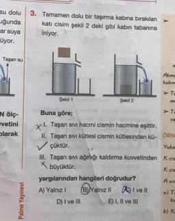 su dolu
uğunda
ar suya
üyor.
3. Tamamen dolu bir taşırma kabına bırakılan
kati cisim şekil 2 deki gibi kabin tabanına
iniyor.
Taşan su
Akmc
kabin
> TO
Şekil 1
Şekil 2
mo
Buna göre;
> TO
N ölç-
vetini
ve
olarak
Yuka
I. Taşan sivi hacmi cismin hacmine eşittir.
II. Taşan sivi kütlesi cismin kütlesinden kü- ÖRN
✓ çüktür.
III. Taşan sivi ağırlığı kaldırma kuvvetinden K cis
X
büyüktür.
yargılarından hangileri doğrudur?
A) Yalnız!
B) Yalnız II A) I ve II
D) I ve III
E) I, II ve III
ka
b) K.
K cis
A siv
a) T
Palme Yayınevi
