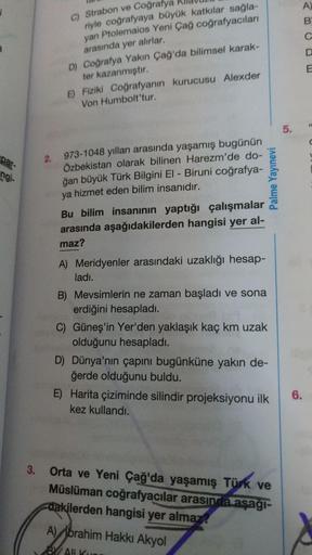 A)
1
B
C
C) Strabon ve Coğrafya
riyle coğrafyaya büyük katkılar sağla-
yan Ptolemaios Yeni Çağ coğrafyacıları
arasında yer alırlar.
D) Coğrafya Yakın Çağ'da bilimsel karak-
ter kazanmıştır.
E) Fiziki coğrafyanın kurucusu Alexder
Von Humbolt'tur.
E
5.
par-
