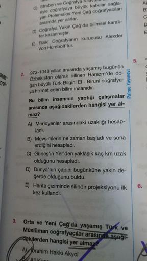 A)
1
B
C
C) Strabon ve Coğrafya
riyle coğrafyaya büyük katkılar sağla-
yan Ptolemaios Yeni Çağ coğrafyacıları
arasında yer alırlar.
D) Coğrafya Yakın Çağ'da bilimsel karak-
ter kazanmıştır.
E) Fiziki coğrafyanın kurucusu Alexder
Von Humbolt'tur.
E
5.
par-
