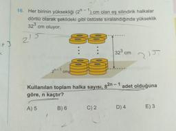 2
16. Her birinin yüksekliği (2h - 1) cm olan eş silindirik halkalar
dörtlü olarak şekildeki gibi üstüste sıralandığında yükseklik
323
cm oluyor.
215
132² cm
215
2n-1
cm
82n - 1
adet olduğuna
Kullanılan toplam halka sayısı,
göre, n kaçtır?
A) 5
B) 6
C) 2
D) 4
E) 3