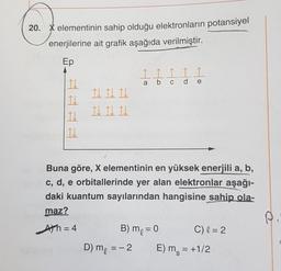 20. X elementinin sahip olduğu elektronların potansiyel
enerjilerine ait grafik aşağıda verilmiştir.
Ep
Į Į I Į I
a
d
b c
d
e
It It Th
Il d lh
10
11
Buna göre, X elementinin en yüksek enerjili a, b,
c, d, e orbitallerinde yer alan elektronlar aşağı-
daki kuantum sayılarından hangisine sahip ola-
maz?
Ath=4
B) me = 0 C) l = 2
D) me = -2
E) m = +1/2
