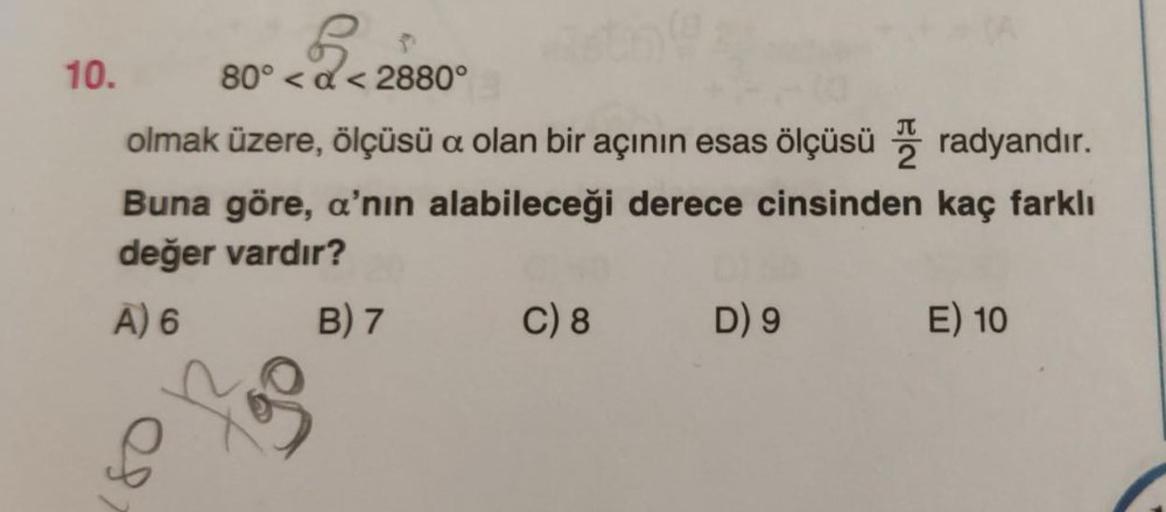 6
10. 80° < a <2880°
olmak üzere, ölçüsü a olan bir açının esas ölçüsü , radyandır.
Buna göre, a'nın alabileceği derece cinsinden kaç farklı
değer vardır?
A) 6 B) 7 C) 8 D) 9
E) 10
