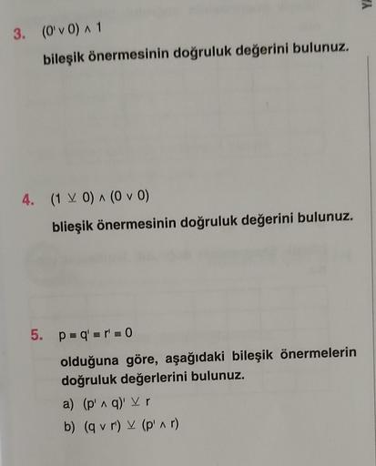 >
3. (O'v0) A1
bileşik önermesinin doğruluk değerini bulunuz.
4. (1 V 0) ^ (0 v 0)
blieşik önermesinin doğruluk değerini bulunuz.
5. P = q' = r = 0
olduğuna göre, aşağıdaki bileşik önermelerin
doğruluk değerlerini bulunuz.
a) (p' q)' V r
b) (q v r') v (pin