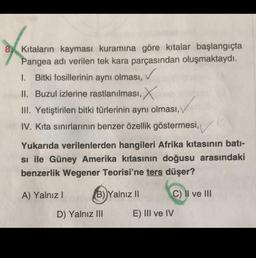 8. Kıtaların kayması kuramına göre kıtalar başlangıçta
Pangea adı verilen tek kara parçasından oluşmaktaydı.
I. Bitki fosillerinin aynı olması,
✓
II. Buzul izlerine rastlanılması, X
III. Yetiştirilen bitki türlerinin aynı olması,
IV. Kita sınırlarının benzer özellik göstermesi,
Yukarıda verilenlerden hangileri Afrika kıtasının bati-
si ile Güney Amerika kıtasının doğusu arasındaki
benzerlik Wegener Teorisi'ne ters düşer?
A) Yalnız
B) Yalnız II
C) Il ve III
D) Yalnız III
E) III ve IV