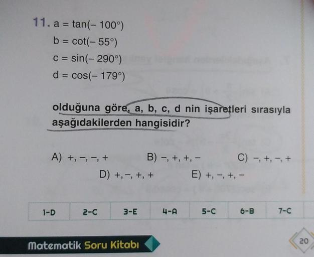 11. a = tan(- 100°)
b = cot(-55°)
c = sin(-290°)
d = cos(- 179°)
olduğuna göre, a, b, c, d nin işaretleri sırasıyla
aşağıdakilerden hangisidir?
A) +, -, -, + B) -, +, +, - C) -, +, -, +
D) +, -, +, +
E) +, -, +, -
1-D
2-c
3-E
4-A
5-C
6-B
7-C
20
matematik S