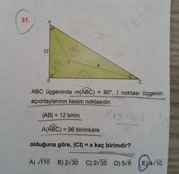 31.
A
12
X
B
ABC üçgeninde m(ABC) = 90°, I noktası üçgenin
açıortaylarının kesim noktasıdır.
|AB| = 12 birim
8 DRO
A(ABC) = 96 birimkare
olduğuna göre, ICID = x kaç birimdir?
A) /110 B) 2/30 C) 235 D) 5/6 (E) 4/10
