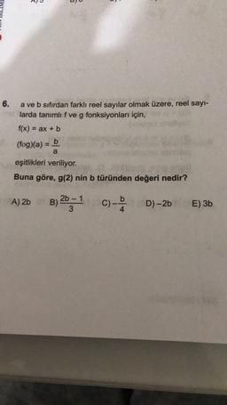 A)
O'
BO
6.
a ve b sıfırdan farklı reel sayılar olmak üzere, reel sayi-
larda tanımlıf ve g fonksiyonları için,
f(x) = ax + b
(fog)(a) = b
a
eşitlikleri veriliyor.
Buna göre, g(2) nin b türünden değeri nedir?
A) 2b
2b - 1
B)
3
C)
D)-2b
E) 3b