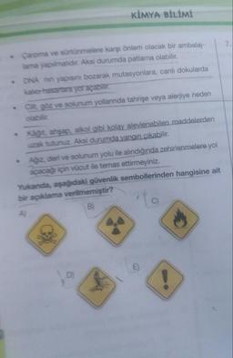 KİMYA BİLİMİ
7
- Carpma ve sürtünmelere karşı önlem olacak bir ambalaj-
lama yapılmalidir. Aksi durumda patlama olabilir.
ONA nin yapısını bozarak mutasyonlara, canlı dokularda
kaler hasarlara yol açabilir.
cit. göz ve solunum yollannda tahrişe veya alerjiye neden
Kat. ahşap, alkol gibi kolay alevlenebilen maddelerden
uzak tutunuz. Aksi durumda yangın çıkabilir.
Ağz, deri ve solunum yolu ile alındığında zehirlenmelere yol
açacağı için vücut ile temas ettirmeyiniz.
Yukanda, aşağıdaki güvenlik sembollerinden hangisine ait
bir açıklama verilmemiştir?
B
!
