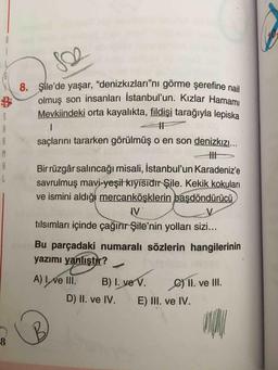 8. Şile'de yaşar, “denizkızları"nı görme şerefine nail
olmuş son insanları İstanbul'un. Kızlar Hamamı
SO
B
5
A
B
M
Mevkiindeki orta kayalıkta, fildişi tarağıyla lepiska
1
11
saçlarını tararken görülmüş o en son denizkızı...
HII
Bir rüzgâr salıncağı misali, İstanbul'un Karadeniz'e
savrulmuş mavi-yeşil kiyisidir Şile. Kekik kokuları
ve ismini aldığı mercanköşklerin başdöndürücü
IV
tılsımları içinde çağırır Şile'nin yolları sizi...
Bu parçadaki numaralı sözlerin hangilerinin
yazımı yanlıştır?
A) I, ve III. B) I. ve V.
C) II. ve III.
D) II. ve IV.
E) III. ve IV.
UNA
8
