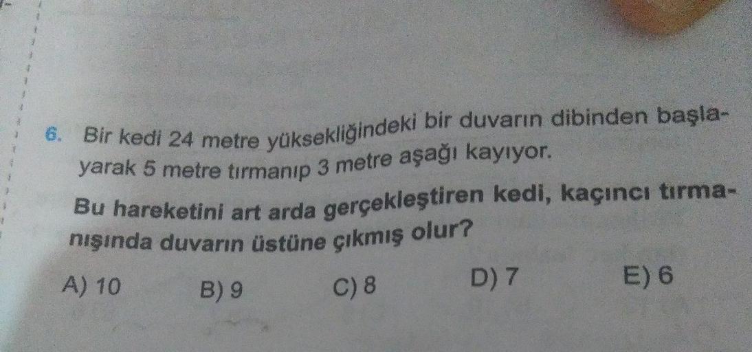 6. Bir kedi 24 metre yüksekliğindeki bir duvarın dibinden başla-
yarak 5 metre tırmanıp 3 metre aşağı kayıyor.
nışında duvarın üstüne çıkmış olur?
Bu hareketini art arda gerçekleştiren kedi, kaçıncı tırma-
A) 10
B) 9
C) 8
D) 7
E) 6
