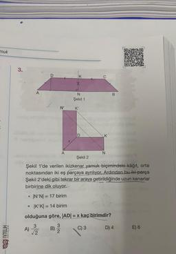 muk
3.
D
K
A
B
N
Şekil 1
N'
K'
A
N
Şekil 2
Şekil 1'de verilen ikizkenar yamuk biçimindeki kâğıt, orta
noktasından iki eş parçaya ayrılıyor. Ardından bu iki parça
Şekil 2'deki gibi tekrar bir araya getirildiğinde uzun kenarlar
birbirine dik oluyor.
IN'NI = 17 birim
• K'K) = 14 birim
olduğuna göre, |ADI = x kaç birimdir?
3
A)
2
3
B)
2
C) 3
D) 4
E) 6
OO NITELİK
