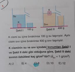 1.
K
Su
K
SIVI
100 g
Şekil !
Şekil || 400 g
K cismi su içine bırakılırsa 100 g su taşırıyor. Aynı
cisim sivi içine bırakılırsa 400 g sivi taşırıyor.
K cisminin su ve sivi içindeki konumları Sekil I
ve Şekil II deki gibi olduğuna göre, Şekil II deki
sivinin özkütlesi kaç g/cm2 tür? (dsu = 1 g/cm3)
A) 2
B) 4
C) 8
D) 10 E) 12