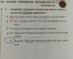 YAPI - SES BİLGİSİ - YAZIM KURALLARI - NOKTALAMA İŞARETLERİ
YAZIM KURALLARI
4. Aşağıdaki cümlelerin hangisinde büyük harflerin
yazımında yanlışlık yapılmıştır?
+ A) İzmir'deki evimiz Adnan Menderes bulvarındadır.
+ B) Son yazdığı makale Türk Dili dergisinde yayım-
landi.
AC) Aslı bu yıl Mersin Üniversitesini kazandı.
D) Öğrencilere Ramazan Bayramı'nda on günlük tatil
verildi.
E) Sınavda Türk halk edebiyatından dört soru gele-
cekti.
