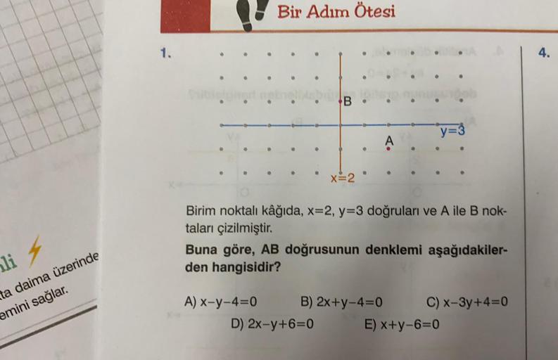 Bir Adım Ötesi
4.
.
B
y=
A
x=2
Birim noktalı kâğıda, x=2, y=3 doğruları ve Aile B nok-
taları çizilmiştir.
Buna göre, AB doğrusunun denklemi aşağıdakiler-
den hangisidir?
li 4
ta daima üzerinde
emini sağlar.
A) X-y-4=0 B) 2x+y-4=0 C) x-3y+4=0
D) 2x-y+6=0 E