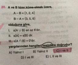 20. A ve B birer küme olmak üzere,
A-B = {1, 2,4}
B-A= 3, 5, 6)
olduğuna göre,
I. s(A U B) en az 6'dır.
II. (A) = S(B) dir.
III. s(A n B) = 0'dır.
yargılarından hangileri kesinlikle doğrudur?
A) Yalnız! B) Yalnız II C) I ve 11
D) I ve III E) I, II ve III
