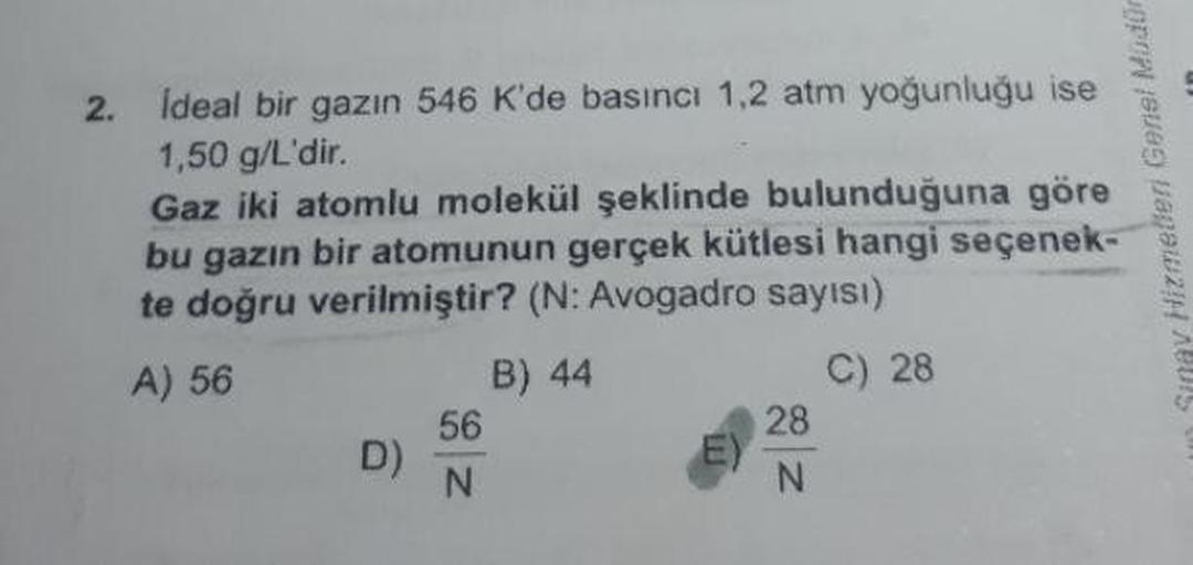 2. Ideal bir gazın 546 K'de basıncı 1,2 atm yoğunluğu ise
1,50 g/L'dir.
Gaz iki atomlu molekül şeklinde bulunduğuna göre
bu gazın bir atomunun gerçek kütlesi hangi seçenek-
te doğru verilmiştir? (N: Avogadro sayısı)
A) 56
B) 44
C) 28
56
28
D)
N
N
i Simav H