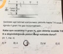 M
E
4 gram
He(g)
Şekildeki eşit bölmeli sürtünmesiz pistonlu kapta TK sicak-
lığında 4 gram He gazı bulunmaktadır.
nel
Kaba aynı sıcaklıkta 4 gram H2 gazı eklenip sıcaklık T/2
Ke düşürüldüğünde piston hingi noktada durur?
(H: 1. He: 4)
A) P
BA
L
D) M
E) E