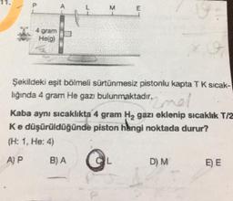 M
E
4 gram
He(g)
Şekildeki eşit bölmeli sürtünmesiz pistonlu kapta TK sicak-
lığında 4 gram He gazı bulunmaktadır.
nel
Kaba aynı sıcaklıkta 4 gram H2 gazı eklenip sıcaklık T/2
Ke düşürüldüğünde piston hingi noktada durur?
(H: 1. He: 4)
A) P
BA
L
D) M
E) E
