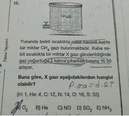 18.
CH49)
Palme Yayınevi
Yukarıda belirli sıcaklıkta sabit hacimli kapta
bir miktar CHA gazı bulunmaktadır. Kaba sa-
bit sıcaklıkta bir miktar X gazı gönderildiğinde
gaz yoğunluğu 2 katına çıkarken basınç % 50
artıyor.
Buna göre, X gazı aşağıdakilerden hangisi
olabilir?
P.ma=d. RT
(H: 1, He: 4, C: 12, N: 14, 0:16, S:32)
Iron
B) He
C) NO D) SO, E) NH3
