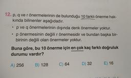 12. p, q ve rönermelerinin de bulunduğu 10 farklı önerme hak-
kında bilinenler aşağıdadır.
• p ve q önermelerinin dışında denk önermeler yoktur.
p önermesinin değili r önermesidir ve bundan başka bir-
birinin değili olan önermeler yoktur.
Buna göre, bu 10 önerme için en çok kaç farklı doğruluk
durumu vardır?
A) 256
B) 128
C) 64
D) 32
E) 16
