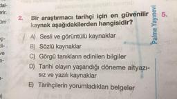 Hal-
erir.
5.
üm
2. Bir araştırmacı tarihçi için en güvenilir
kaynak aşağıdakilerden hangisidir?
Palme Yayınevi
EC-
ve
A) Sesli ve görüntülü kaynaklar
B) Sözlü kaynaklar
C) Görgü tanıkların edinilen bilgiler
D) Tarihi olayın yaşandığı döneme aityazı-
siz ve yazılı kaynaklar
E) Tarihçilerin yorumladıkları belgeler
a-