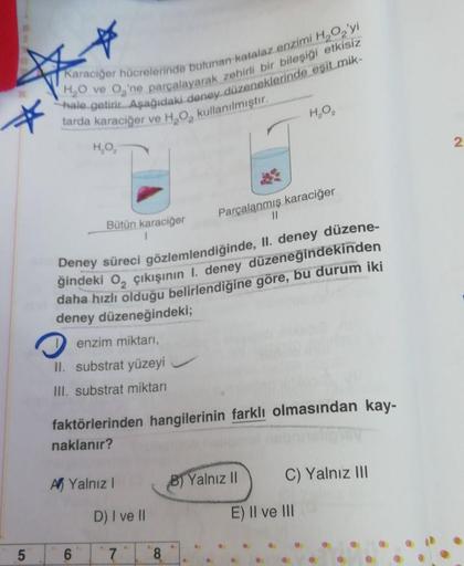 Karaciğer hücrelerinde bulunan katalaz enzimi H2O2'yi
H,O ve O'ne parçalayarak zehirli bir bileşiği etkisiz
hale getirir. Aşağıdaki deney düzeneklerinde eşit mik-
tarda karaciğer ve H, O, kullanılmıştır.
Deney süreci gözlemlendiğinde, II. deney düzene-
ğin