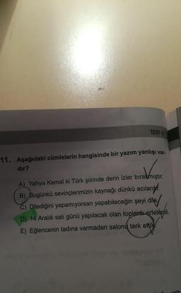 TEST-3
11. Aşağıdaki cümlelerin hangisinde bir yazım yanlışı var.
dir?
A) Yahya Kemal ki Türk şiirinde derin izler bırakmıştır.
B), Bugünkü sevinçlerimizin kaynağı dünkü acılardef
.
C) Dilediğini yapamiyorsan yapabileceğin şeyi dile/
D) 14 Aralık salı günü yapılacak olan toplantı ertelendi.
E) Eğlencenin tadına varmadan salonų terk ettik.
710