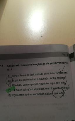 TEST-3
11. Aşağıdaki cümlelerin hangisinde bir yazım yanlışı var.
dir?
A) Yahya Kemal ki Türk şiirinde derin izler bırakmıştır.
B), Bugünkü sevinçlerimizin kaynağı dünkü acılardef
.
C) Dilediğini yapamiyorsan yapabileceğin şeyi dile/
D) 14 Aralık salı günü yapılacak olan toplantı ertelendi.
E) Eğlencenin tadına varmadan salonų terk ettik.
710
