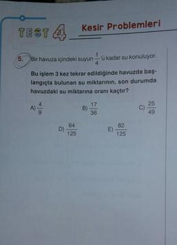 TEST A
Kesir Problemleri
5.
Bir havuza içindeki suyun
1
'ü kadar su konuluyor.
4
Bu işlem 3 kez tekrar edildiğinde havuzda baş-
langıçta bulunan su miktarının, son durumda
havuzdaki su miktarına oranı kaçtır?
4
17
A)
B)
25
C)
49
9
36
64
82
D)
E)
125
125