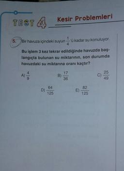 TEST A
Kesir Problemleri
5.
Bir havuza içindeki suyun
1
'ü kadar su konuluyor.
4
Bu işlem 3 kez tekrar edildiğinde havuzda baş-
langıçta bulunan su miktarının, son durumda
havuzdaki su miktarına oranı kaçtır?
4
17
A)
B)
25
C)
49
9
36
64
82
D)
E)
125
125
