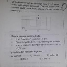 7. Şekildeki düşey kesiti verilen bileşik kapta X ve Y gazları
ile sivi şekildeki gibi dengededir. Özkütlesi suyun özküt-
lesinden büyük olan k cismi, ortadaki bölmeye yavaşça
bırakılıyor.
ORTO
K
SIVI
2S
S
S
scene
Basınç dengesi sağlandığında,
1. X ve Y gazlarının basınçları eşit olur.
Cismin bırakıldığı bölmede su yüksekliği en fazla olur.
III. X ve Y gazlarının basınçları açık hava basıncından
küçük olur.
yargılarından hangileri doğrudur?
A) Yalnız! B) Yalnız Il C) Yalnız III
D) I ve II
E) I, II ve III