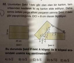 32. Uzunlukları Şekil l’deki gibi olan olan bir karton, tam
ortasından kesilerek iki eş karton elde ediliyor. Daha
sonra üstteki parça alttaki parçanın yanına Şekil Il'deki
gibi yapıştırıldığında IDCI = 8 cm olarak ölçülüyor.
12 cm
25 cm
Şekil 1
Şekil 11
Bu durumda Şekil Il'deki A köşesi ile B köşesi ara-
sindaki uzaklık kaç santimetredir?
A) 572
B) 573
C) 5v5
D) 5/10 E) 673
