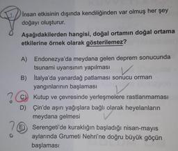 Insan etkisinin dışında kendiliğinden var olmuş her şey
doğayı oluşturur.
Aşağıdakilerden hangisi, doğal ortamın doğal ortama
etkilerine örnek olarak gösterilemez?
A) Endonezya'da meydana gelen deprem sonucunda
tsunami uyarısının yapılması
V
B) İtalya'da yanardağ patlaması sonucu orman
yangınlarının başlaması
Kutup ve çevresinde yerleşmelere rastlanmaması
D) Çin'de aşırı yağışlara bağlı olarak heyelanların
meydana gelmesi
26
E) Serengeti'de kuraklığın başladığı nisan-mayıs
aylarında Grumeti Nehri'ne doğru büyük göçün
başlaması
