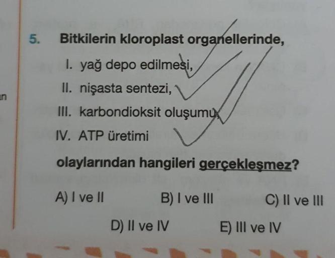 Bitkilerin kloroplast organellerinde,
I. yağ depo edilmesi,
II. nişasta sentezi,
III. karbondioksit oluşumu,
IV. ATP üretimi
olaylarından hangileri gerçekleşmez?
A) I ve II
B) I ve III
C) II ve III
D) II ve IV
E) III ve IV