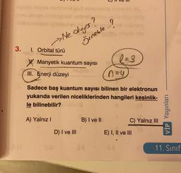 Ne oluyor?
Örnekle...?
3.
I. Orbital türü
Manyetik kuantum sayısı
III. Enerji düzeyi
o=4
Sadece baş kuantum sayısı bilinen bir elektronun
yukarıda verilen niceliklerinden hangileri kesinlik-
le bilinebilir?
VİP Yayınları
A) Yalnız!
B) I ve II
C) Yalnız III
D) I ve III
E) I, II ve III
11. Sinif
