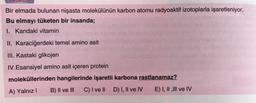 Bir elmada bulunan nişasta molekülünün karbon atomu radyoaktif izotoplarla işaretleniyor.
Bu elmayı tüketen bir insanda;
I. Kandaki vitamin
II. Karaciğerdeki temel amino asit
III. Kastaki glikojen
IV.Esansiyel amino asit içeren protein
moleküllerinden hangilerinde işaretli karbona rastlanamaz?
A) Yalnız B) Il ve III C) I ve II D) I, Il ve IV E) I, II , III ve IV